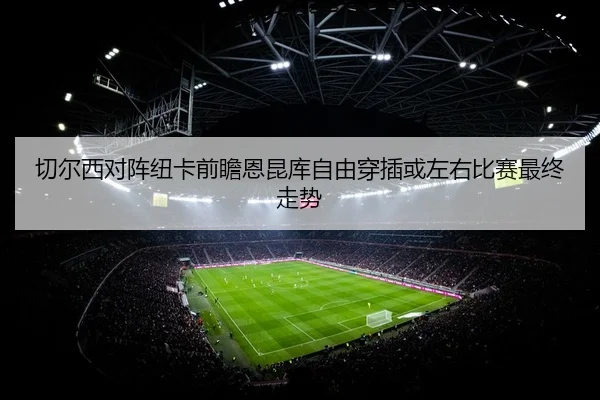 切尔西对阵纽卡前瞻恩昆库自由穿插或左右比赛最终走势